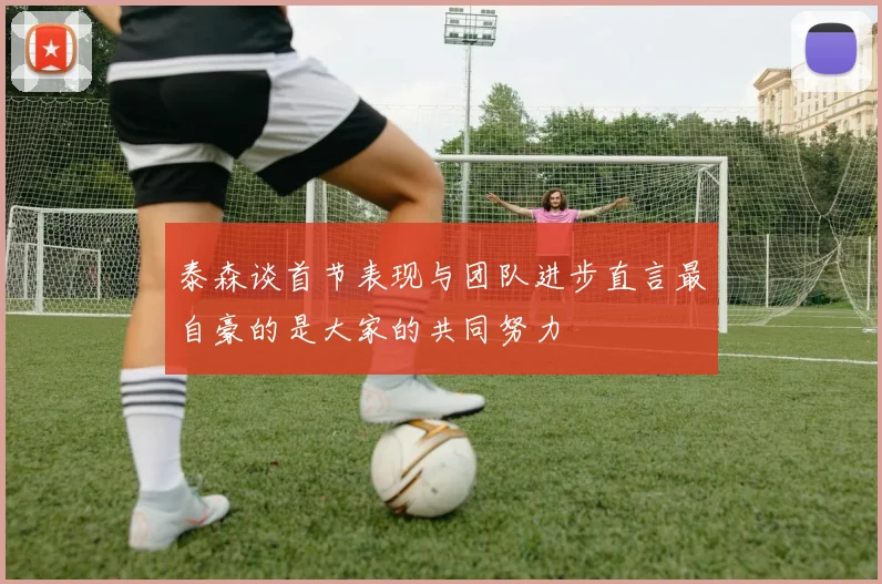 泰森谈首节表现与团队进步直言最自豪的是大家的共同努力