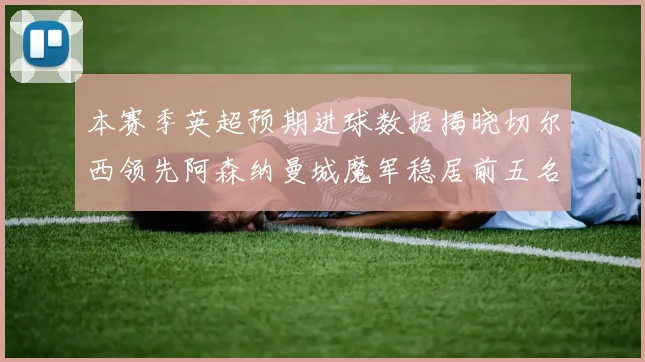 本赛季英超预期进球数据揭晓切尔西领先阿森纳曼城魔军稳居前五名