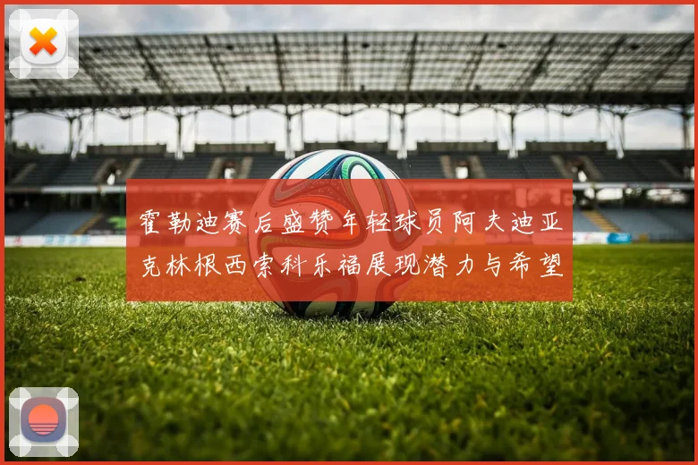 霍勒迪赛后盛赞年轻球员阿夫迪亚克林根西索科乐福展现潜力与希望