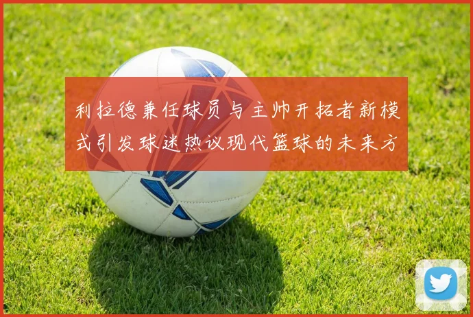 利拉德兼任球员与主帅开拓者新模式引发球迷热议现代篮球的未来方向