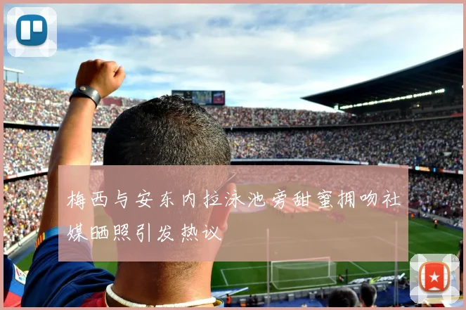 梅西与安东内拉泳池旁甜蜜拥吻社媒晒照引发热议