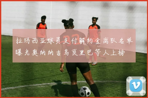 拉玛西亚球员支付解约金离队名单曝光奥纳纳吉乌莫里巴等人上榜