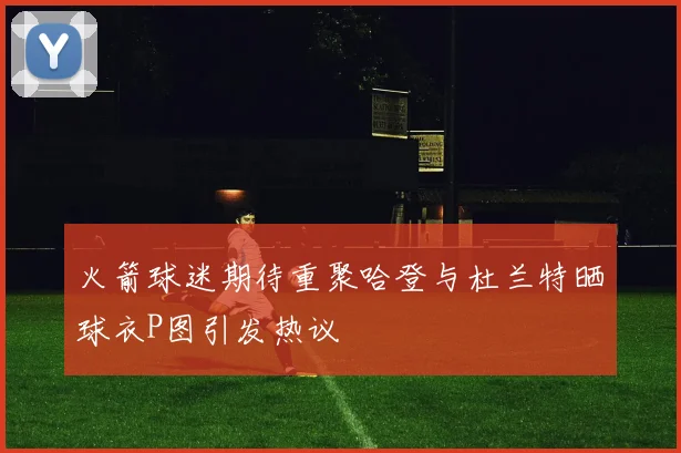 火箭球迷期待重聚哈登与杜兰特晒球衣P图引发热议
