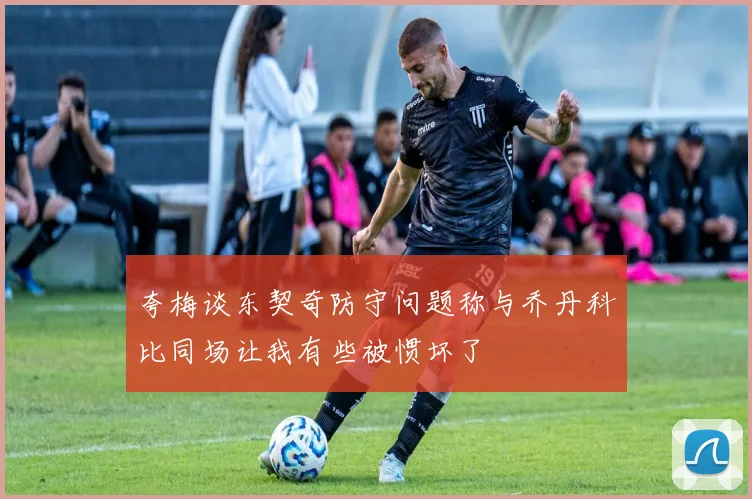 夸梅谈东契奇防守问题称与乔丹科比同场让我有些被惯坏了