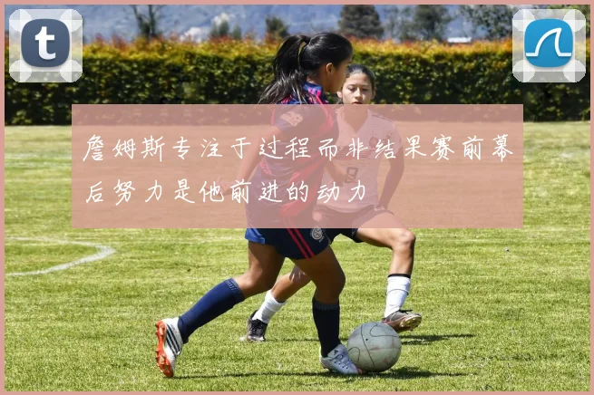 詹姆斯专注于过程而非结果赛前幕后努力是他前进的动力