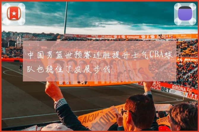 中国男篮世预赛连胜提升士气CBA球队也稳住了发展步伐