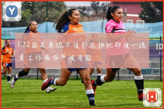 U22国足表现不佳引发担忧邵佳一选秀工作面临严峻考验